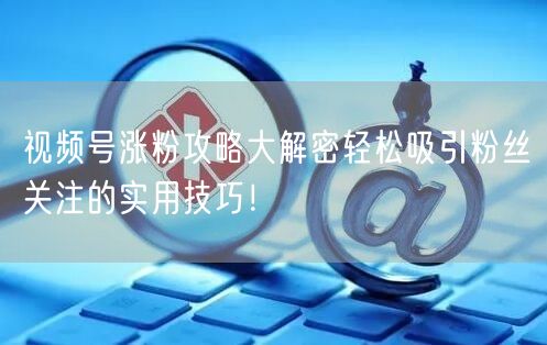 视频号涨粉攻略大解密轻松吸引粉丝关注的实用技巧！