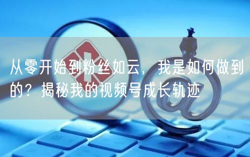 从零开始到粉丝如云，我是如何做到的？揭秘我的视频号成长轨迹
