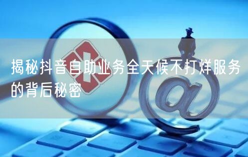 揭秘抖音自助业务全天候不打烊服务的背后秘密