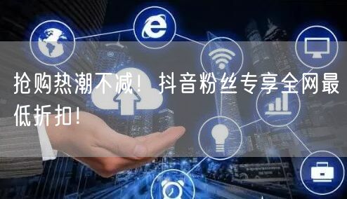 抢购热潮不减！抖音粉丝专享全网最低折扣！