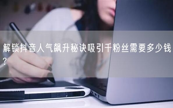 解锁抖音人气飙升秘诀吸引千粉丝需要多少钱?