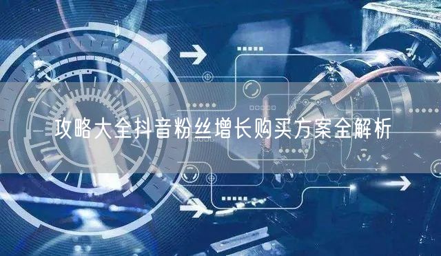 攻略大全抖音粉丝增长购买方案全解析