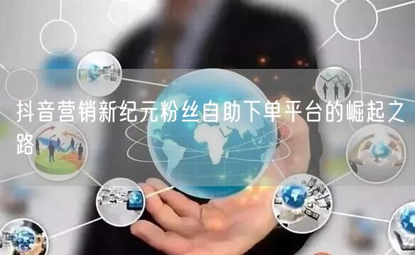 抖音营销新纪元粉丝自助下单平台的崛起之路