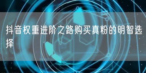 抖音权重进阶之路购买真粉的明智选择