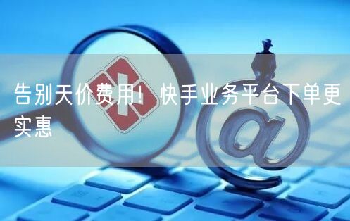 告别天价费用！快手业务平台下单更实惠
